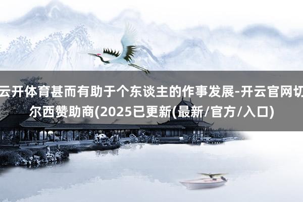 云开体育甚而有助于个东谈主的作事发展-开云官网切尔西赞助商(2025已更新(最新/官方/入口)