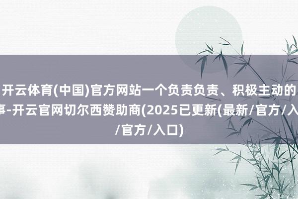 开云体育(中国)官方网站一个负责负责、积极主动的共事-开云官网切尔西赞助商(2025已更新(最新/官方/入口)