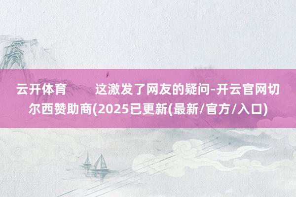 云开体育        这激发了网友的疑问-开云官网切尔西赞助商(2025已更新(最新/官方/入口)