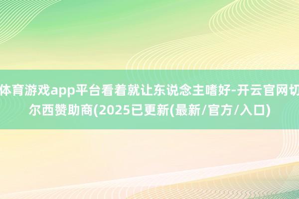 体育游戏app平台看着就让东说念主嗜好-开云官网切尔西赞助商(2025已更新(最新/官方/入口)