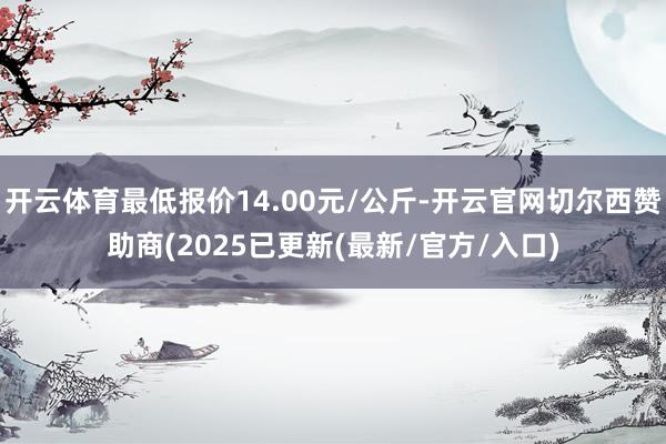 开云体育最低报价14.00元/公斤-开云官网切尔西赞助商(2025已更新(最新/官方/入口)