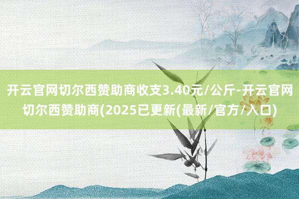 开云官网切尔西赞助商收支3.40元/公斤-开云官网切尔西赞助商(2025已更新(最新/官方/入口)