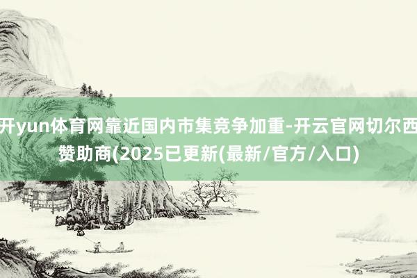 开yun体育网靠近国内市集竞争加重-开云官网切尔西赞助商(2025已更新(最新/官方/入口)