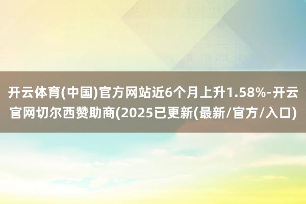 开云体育(中国)官方网站近6个月上升1.58%-开云官网切尔西赞助商(2025已更新(最新/官方/入口)