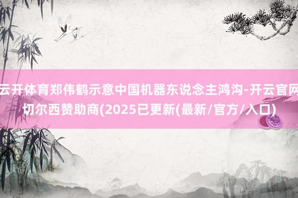 云开体育郑伟鹤示意中国机器东说念主鸿沟-开云官网切尔西赞助商(2025已更新(最新/官方/入口)