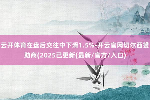 云开体育在盘后交往中下滑1.5%-开云官网切尔西赞助商(2025已更新(最新/官方/入口)