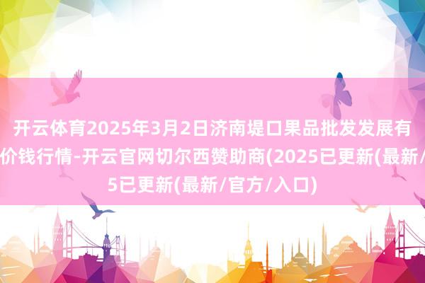 开云体育2025年3月2日济南堤口果品批发发展有限牵扯公司价钱行情-开云官网切尔西赞助商(2025已更新(最新/官方/入口)