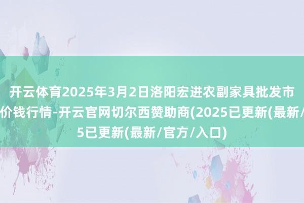 开云体育2025年3月2日洛阳宏进农副家具批发市集有限公司价钱行情-开云官网切尔西赞助商(2025已更新(最新/官方/入口)