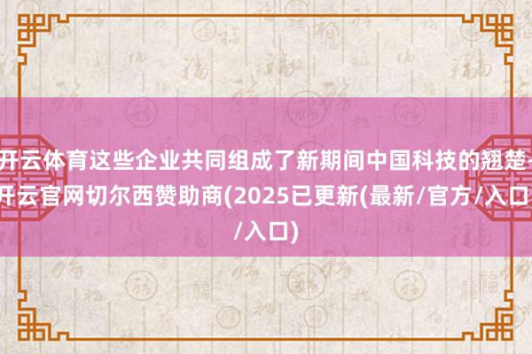开云体育这些企业共同组成了新期间中国科技的翘楚-开云官网切尔西赞助商(2025已更新(最新/官方/入口)