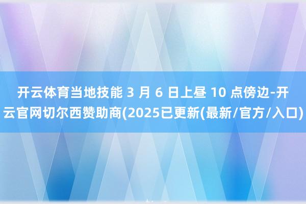 开云体育当地技能 3 月 6 日上昼 10 点傍边-开云官网切尔西赞助商(2025已更新(最新/官方/入口)