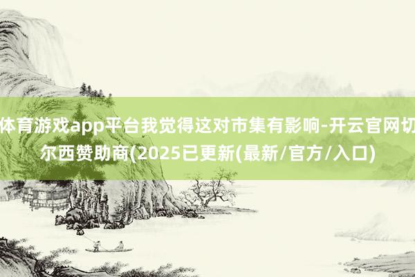 体育游戏app平台我觉得这对市集有影响-开云官网切尔西赞助商(2025已更新(最新/官方/入口)