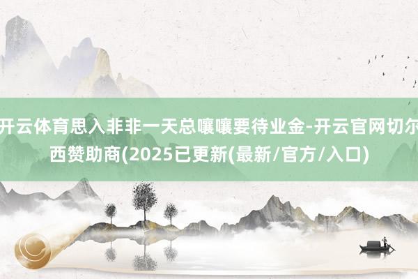 开云体育思入非非一天总嚷嚷要待业金-开云官网切尔西赞助商(2025已更新(最新/官方/入口)
