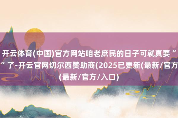 开云体育(中国)官方网站咱老庶民的日子可就真要“火上房”了-开云官网切尔西赞助商(2025已更新(最新/官方/入口)