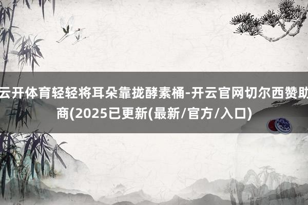 云开体育轻轻将耳朵靠拢酵素桶-开云官网切尔西赞助商(2025已更新(最新/官方/入口)