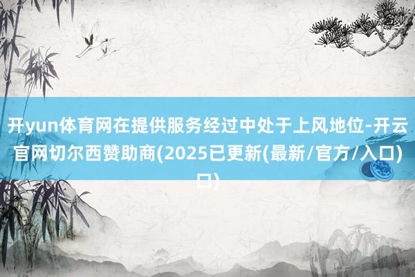 开yun体育网在提供服务经过中处于上风地位-开云官网切尔西赞助商(2025已更新(最新/官方/入口)