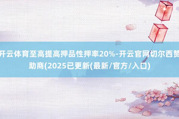 开云体育至高提高押品性押率20%-开云官网切尔西赞助商(2025已更新(最新/官方/入口)
