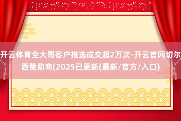 开云体育全大哥客户推选成交超2万次-开云官网切尔西赞助商(2025已更新(最新/官方/入口)