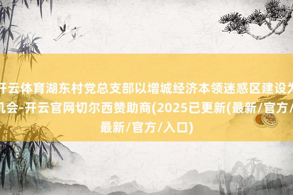 开云体育湖东村党总支部以增城经济本领迷惑区建设为要紧机会-开云官网切尔西赞助商(2025已更新(最新/官方/入口)