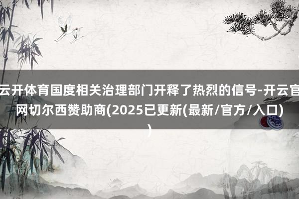 云开体育国度相关治理部门开释了热烈的信号-开云官网切尔西赞助商(2025已更新(最新/官方/入口)