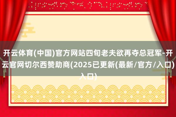 开云体育(中国)官方网站四旬老夫欲再夺总冠军-开云官网切尔西赞助商(2025已更新(最新/官方/入口)
