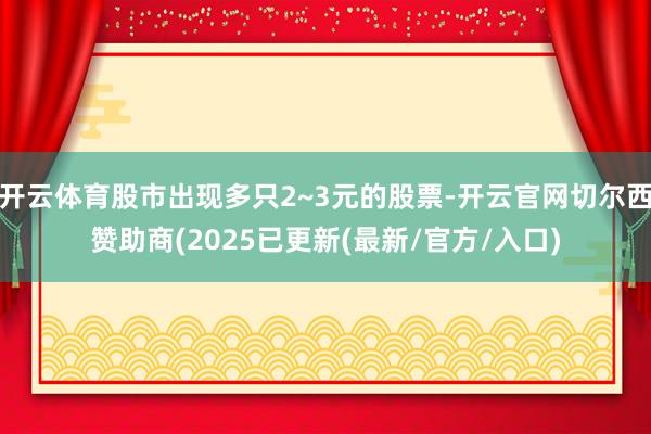 开云体育股市出现多只2~3元的股票-开云官网切尔西赞助商(2025已更新(最新/官方/入口)
