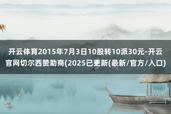 开云体育2015年7月3日10股转10派30元-开云官网切尔西赞助商(2025已更新(最新/官方/入口)