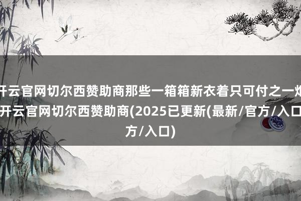 开云官网切尔西赞助商那些一箱箱新衣着只可付之一炬-开云官网切尔西赞助商(2025已更新(最新/官方/入口)