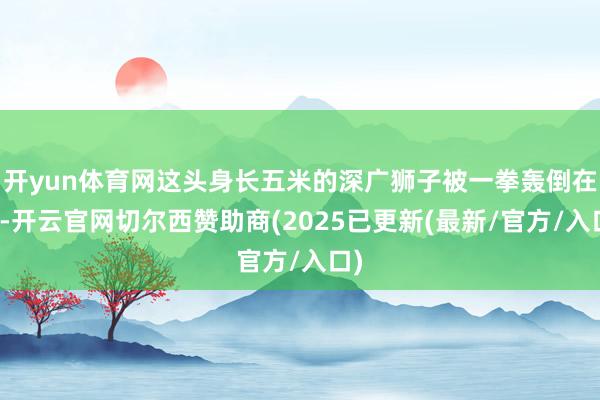 开yun体育网这头身长五米的深广狮子被一拳轰倒在地-开云官网切尔西赞助商(2025已更新(最新/官方/入口)