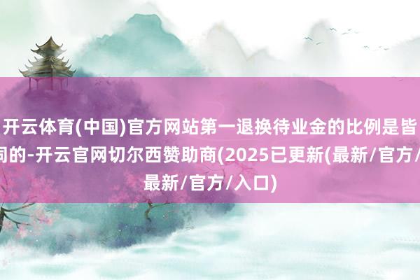 开云体育(中国)官方网站第一退换待业金的比例是皆备不同的-开云官网切尔西赞助商(2025已更新(最新/官方/入口)