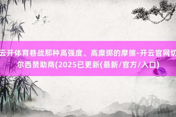 云开体育巷战那种高强度、高糜掷的摩擦-开云官网切尔西赞助商(2025已更新(最新/官方/入口)