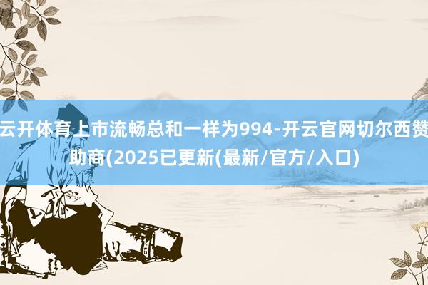 云开体育上市流畅总和一样为994-开云官网切尔西赞助商(2025已更新(最新/官方/入口)
