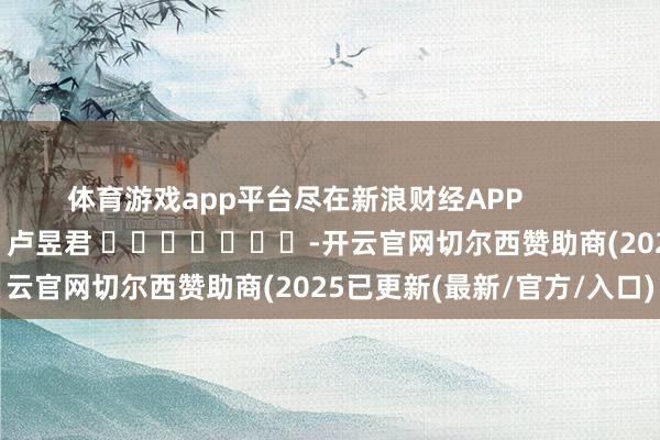 体育游戏app平台尽在新浪财经APP            						背负剪辑：卢昱君 							-开云官网切尔西赞助商(2025已更新(最新/官方/入口)