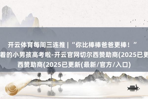 开云体育每周三连推 | “你比棒棒爸爸更棒！” 朝天门梯坎上爸爸牵着的小男孩高考啦-开云官网切尔西赞助商(2025已更新(最新/官方/入口)