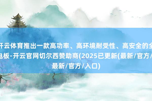 开云体育推出一款高功率、高环境耐受性、高安全的全固态电板-开云官网切尔西赞助商(2025已更新(最新/官方/入口)