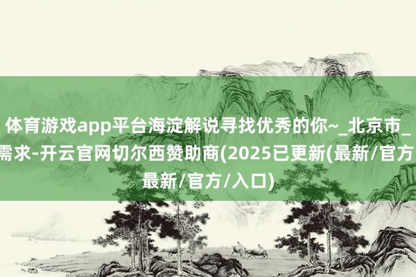 体育游戏app平台海淀解说寻找优秀的你~_北京市_实际_需求-开云官网切尔西赞助商(2025已更新(最新/官方/入口)