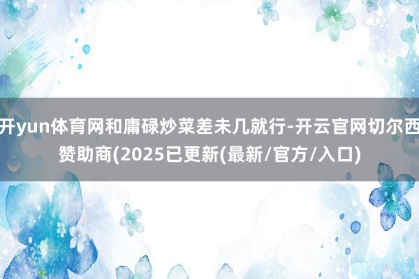 开yun体育网和庸碌炒菜差未几就行-开云官网切尔西赞助商(2025已更新(最新/官方/入口)