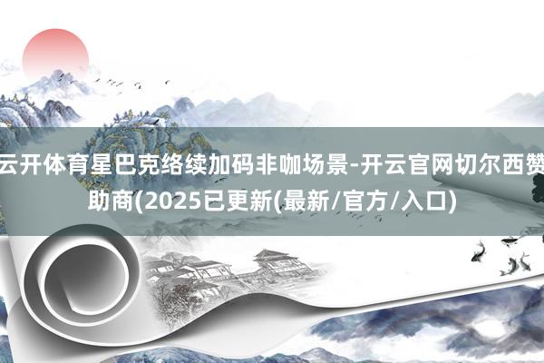 云开体育星巴克络续加码非咖场景-开云官网切尔西赞助商(2025已更新(最新/官方/入口)