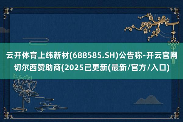 云开体育上纬新材(688585.SH)公告称-开云官网切尔西赞助商(2025已更新(最新/官方/入口)