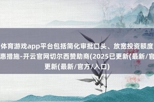 体育游戏app平台包括简化审批口头、放宽投资额度收尾等优惠措施-开云官网切尔西赞助商(2025已更新(最新/官方/入口)