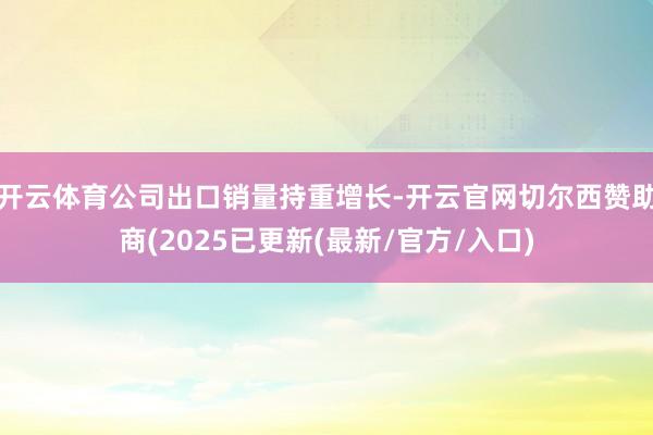 开云体育公司出口销量持重增长-开云官网切尔西赞助商(2025已更新(最新/官方/入口)