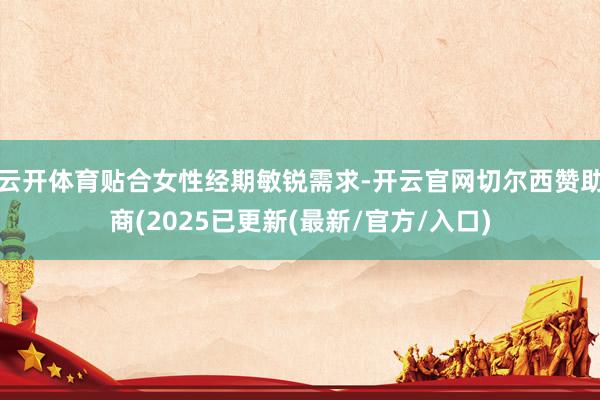 云开体育贴合女性经期敏锐需求-开云官网切尔西赞助商(2025已更新(最新/官方/入口)