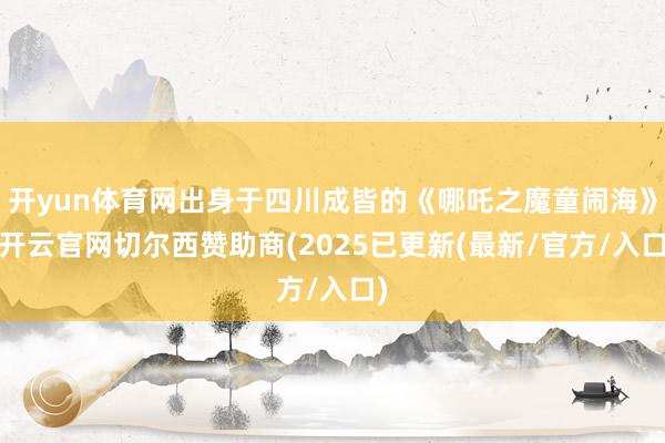 开yun体育网出身于四川成皆的《哪吒之魔童闹海》-开云官网切尔西赞助商(2025已更新(最新/官方/入口)