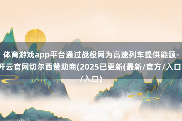 体育游戏app平台通过战役网为高速列车提供能源-开云官网切尔西赞助商(2025已更新(最新/官方/入口)