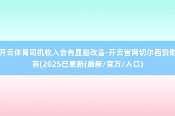开云体育司机收入会有显豁改善-开云官网切尔西赞助商(2025已更新(最新/官方/入口)