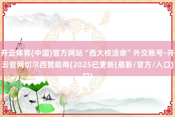 开云体育(中国)官方网站“西大校活命”外交账号-开云官网切尔西赞助商(2025已更新(最新/官方/入口)