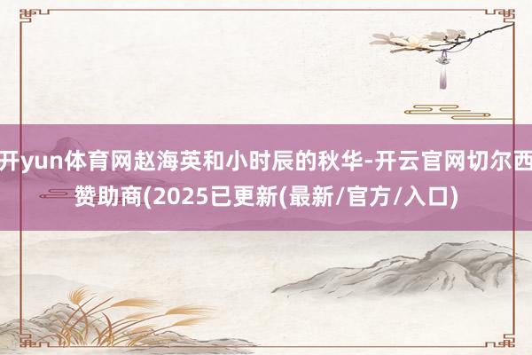 开yun体育网赵海英和小时辰的秋华-开云官网切尔西赞助商(2025已更新(最新/官方/入口)