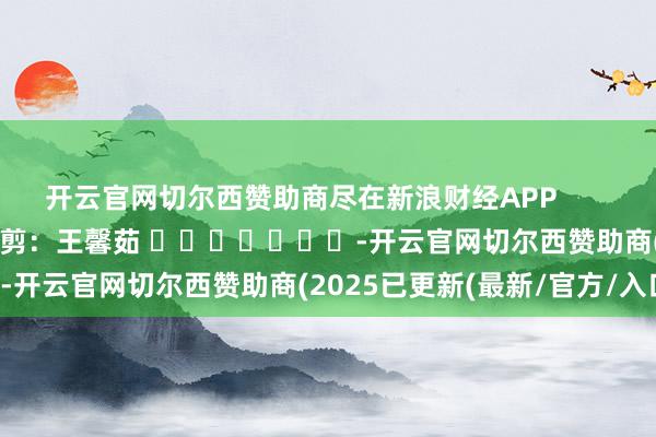 开云官网切尔西赞助商尽在新浪财经APP            						遭殃裁剪：王馨茹 							-开云官网切尔西赞助商(2025已更新(最新/官方/入口)