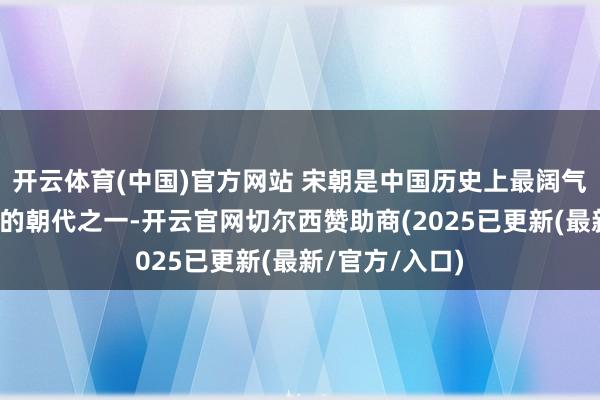 开云体育(中国)官方网站 宋朝是中国历史上最阔气、最具创造力的朝代之一-开云官网切尔西赞助商(2025已更新(最新/官方/入口)