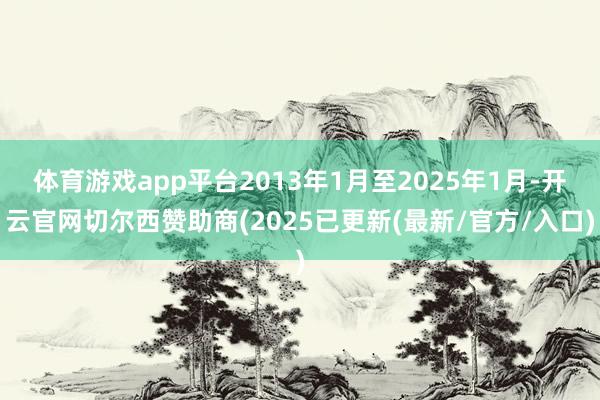 体育游戏app平台2013年1月至2025年1月-开云官网切尔西赞助商(2025已更新(最新/官方/入口)