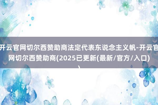 开云官网切尔西赞助商法定代表东说念主义帆-开云官网切尔西赞助商(2025已更新(最新/官方/入口)